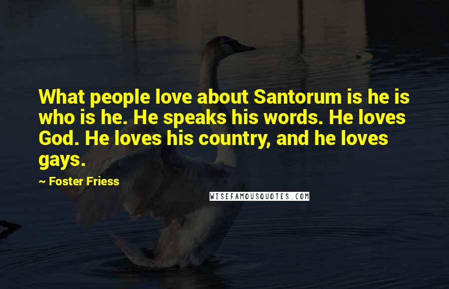 Foster Friess Quotes: What people love about Santorum is he is who is he. He speaks his words. He loves God. He loves his country, and he loves gays.