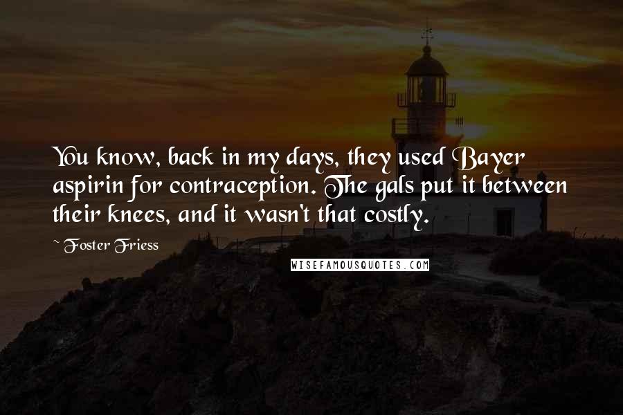 Foster Friess Quotes: You know, back in my days, they used Bayer aspirin for contraception. The gals put it between their knees, and it wasn't that costly.