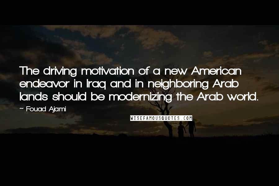 Fouad Ajami Quotes: The driving motivation of a new American endeavor in Iraq and in neighboring Arab lands should be modernizing the Arab world.