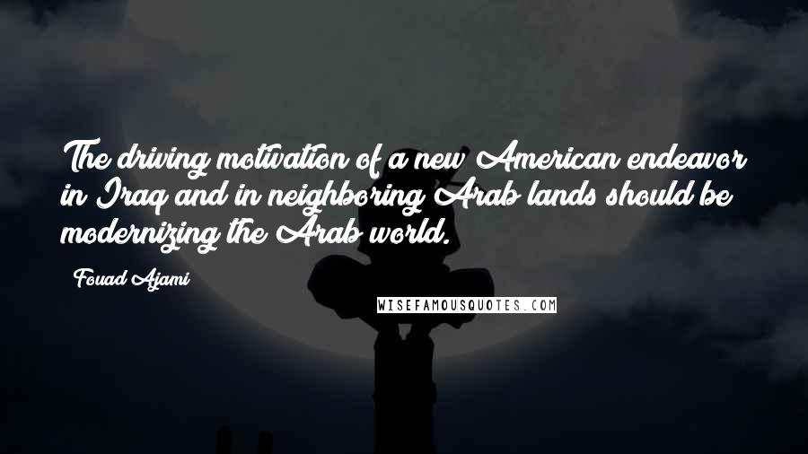 Fouad Ajami Quotes: The driving motivation of a new American endeavor in Iraq and in neighboring Arab lands should be modernizing the Arab world.