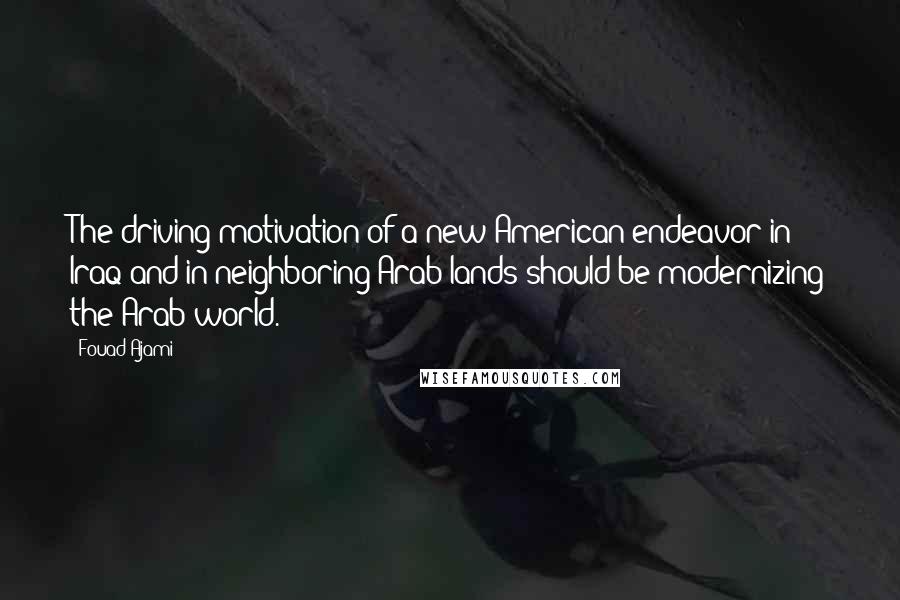 Fouad Ajami Quotes: The driving motivation of a new American endeavor in Iraq and in neighboring Arab lands should be modernizing the Arab world.