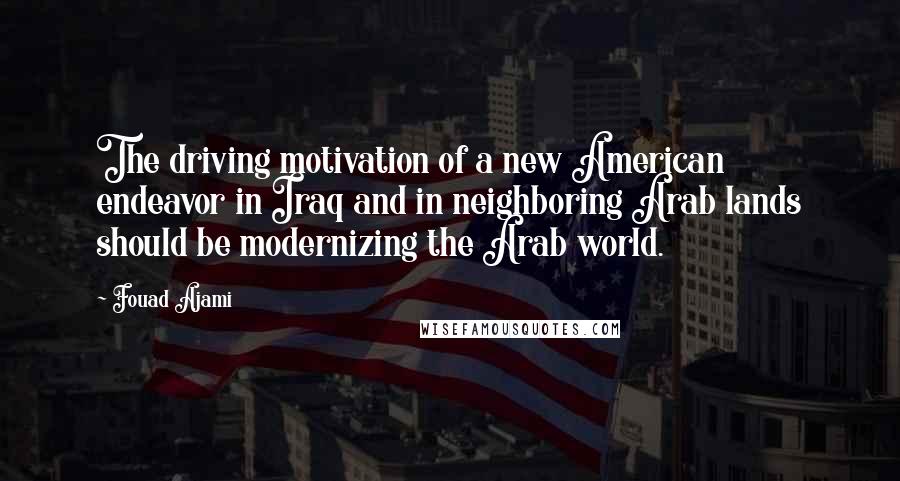Fouad Ajami Quotes: The driving motivation of a new American endeavor in Iraq and in neighboring Arab lands should be modernizing the Arab world.