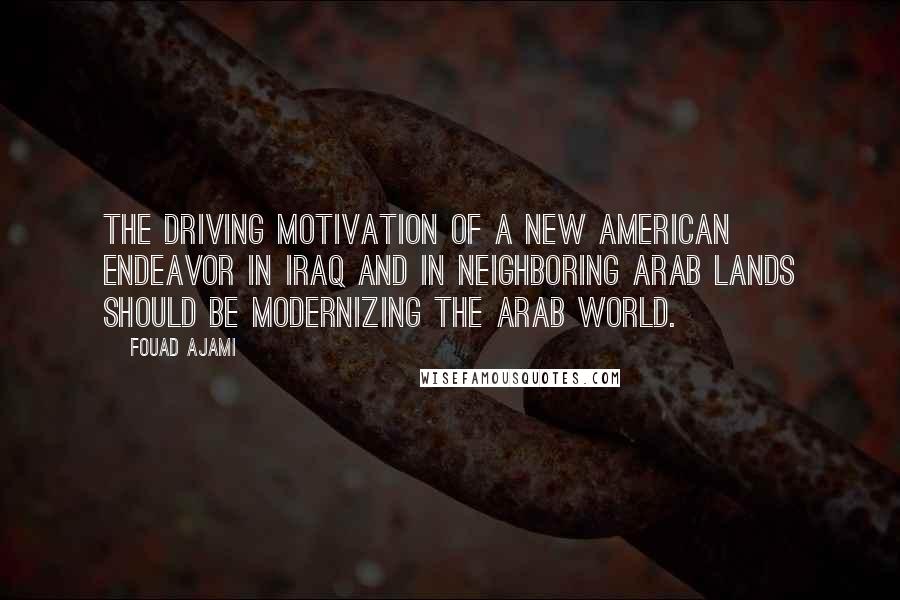 Fouad Ajami Quotes: The driving motivation of a new American endeavor in Iraq and in neighboring Arab lands should be modernizing the Arab world.