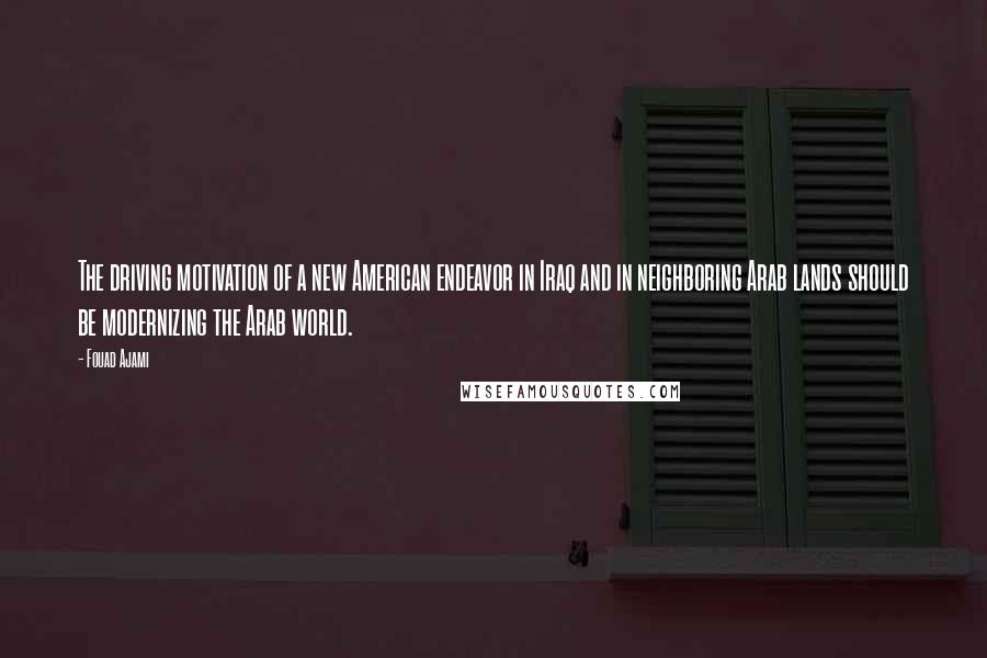 Fouad Ajami Quotes: The driving motivation of a new American endeavor in Iraq and in neighboring Arab lands should be modernizing the Arab world.