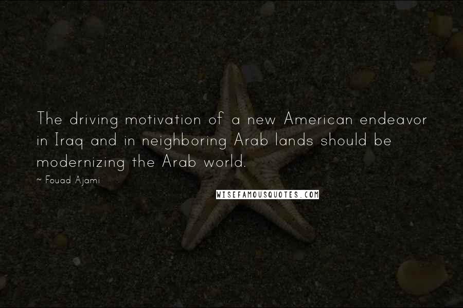 Fouad Ajami Quotes: The driving motivation of a new American endeavor in Iraq and in neighboring Arab lands should be modernizing the Arab world.