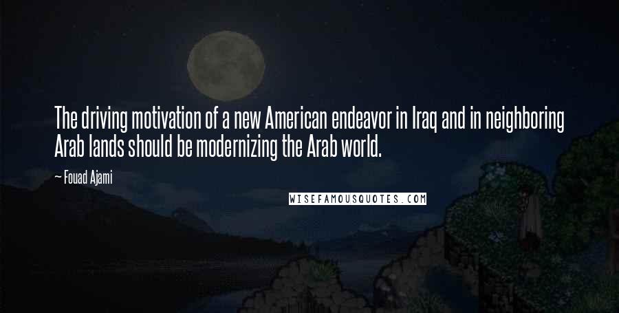 Fouad Ajami Quotes: The driving motivation of a new American endeavor in Iraq and in neighboring Arab lands should be modernizing the Arab world.