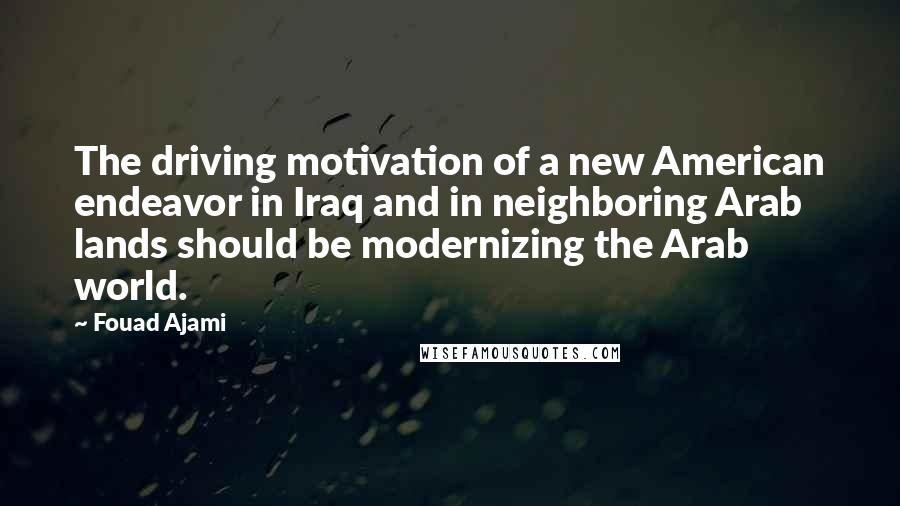 Fouad Ajami Quotes: The driving motivation of a new American endeavor in Iraq and in neighboring Arab lands should be modernizing the Arab world.
