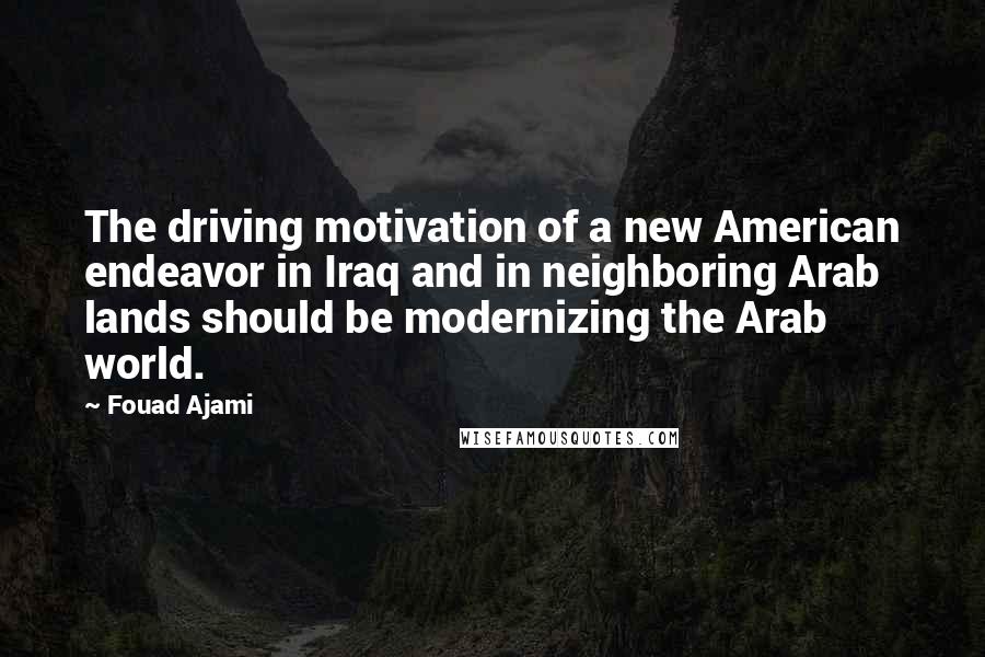 Fouad Ajami Quotes: The driving motivation of a new American endeavor in Iraq and in neighboring Arab lands should be modernizing the Arab world.