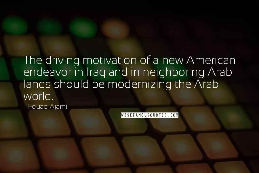 Fouad Ajami Quotes: The driving motivation of a new American endeavor in Iraq and in neighboring Arab lands should be modernizing the Arab world.