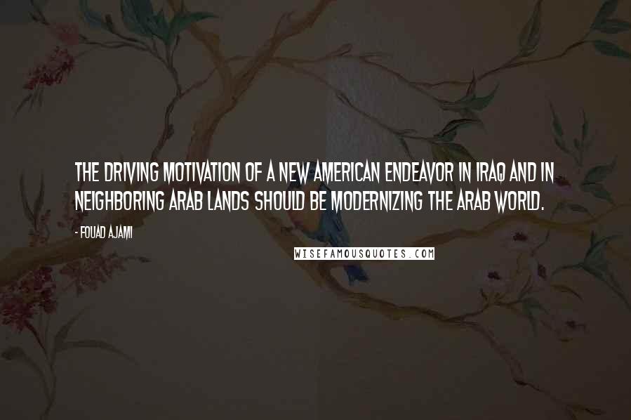 Fouad Ajami Quotes: The driving motivation of a new American endeavor in Iraq and in neighboring Arab lands should be modernizing the Arab world.