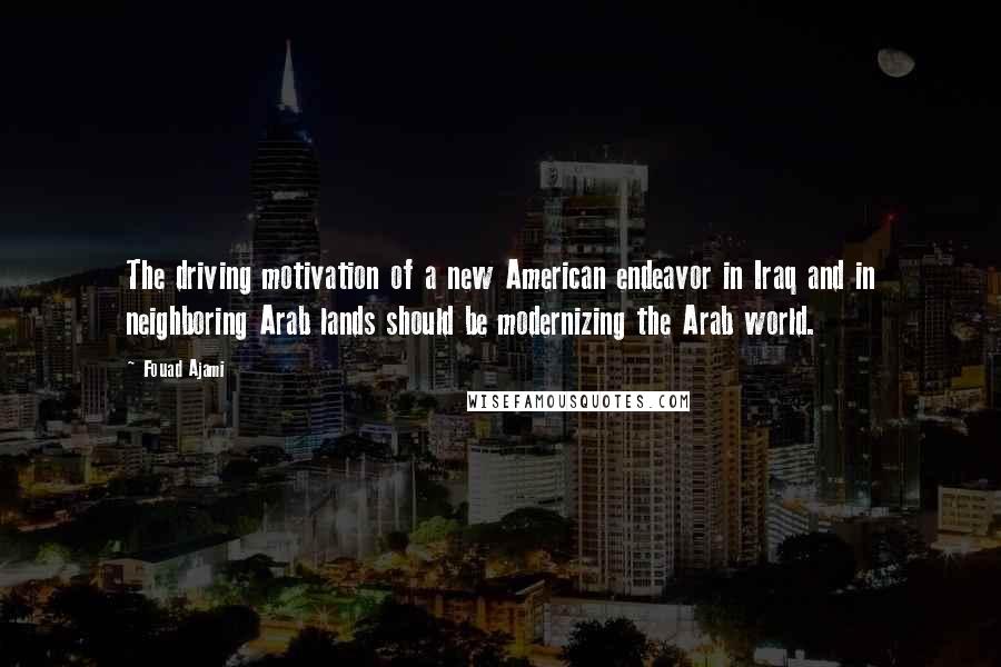 Fouad Ajami Quotes: The driving motivation of a new American endeavor in Iraq and in neighboring Arab lands should be modernizing the Arab world.