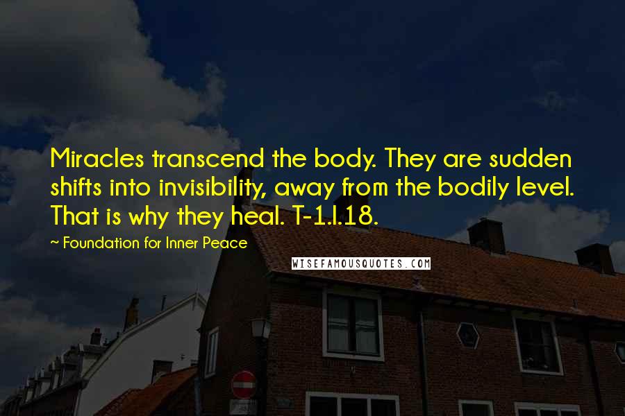 Foundation For Inner Peace Quotes: Miracles transcend the body. They are sudden shifts into invisibility, away from the bodily level. That is why they heal. T-1.I.18.