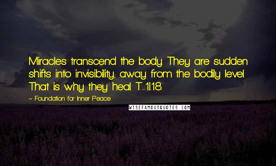Foundation For Inner Peace Quotes: Miracles transcend the body. They are sudden shifts into invisibility, away from the bodily level. That is why they heal. T-1.I.18.