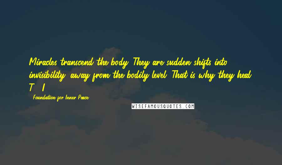 Foundation For Inner Peace Quotes: Miracles transcend the body. They are sudden shifts into invisibility, away from the bodily level. That is why they heal. T-1.I.18.