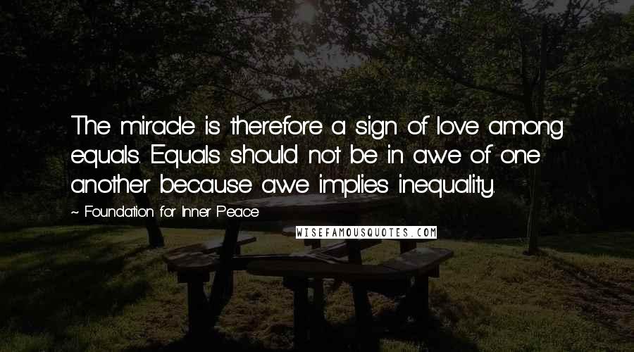 Foundation For Inner Peace Quotes: The miracle is therefore a sign of love among equals. Equals should not be in awe of one another because awe implies inequality.