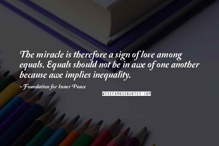 Foundation For Inner Peace Quotes: The miracle is therefore a sign of love among equals. Equals should not be in awe of one another because awe implies inequality.