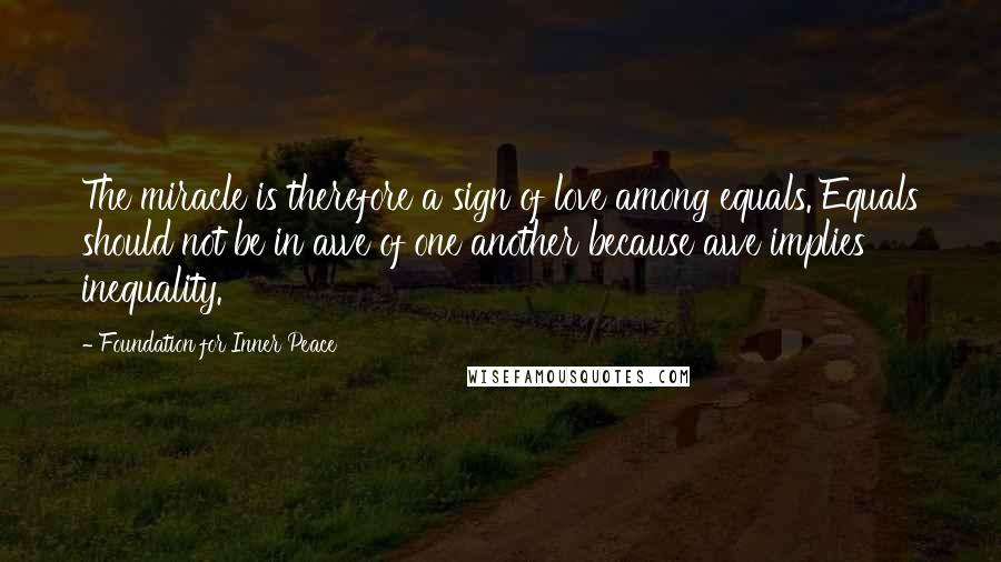 Foundation For Inner Peace Quotes: The miracle is therefore a sign of love among equals. Equals should not be in awe of one another because awe implies inequality.