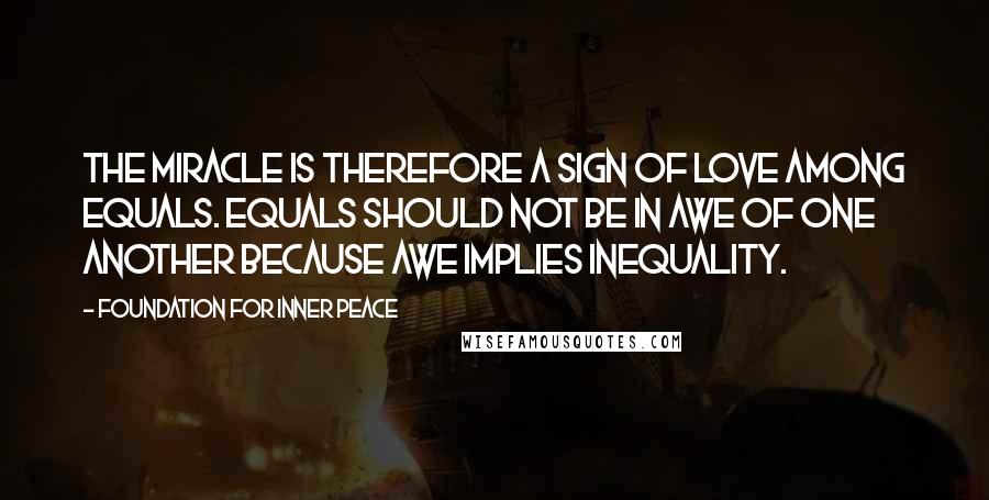 Foundation For Inner Peace Quotes: The miracle is therefore a sign of love among equals. Equals should not be in awe of one another because awe implies inequality.