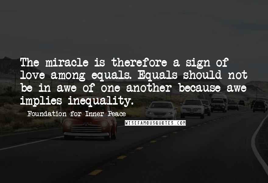 Foundation For Inner Peace Quotes: The miracle is therefore a sign of love among equals. Equals should not be in awe of one another because awe implies inequality.