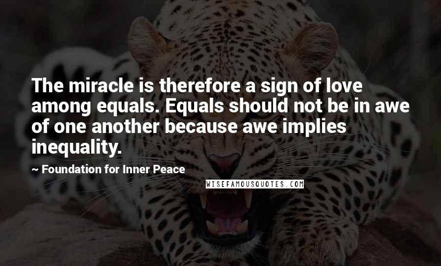 Foundation For Inner Peace Quotes: The miracle is therefore a sign of love among equals. Equals should not be in awe of one another because awe implies inequality.