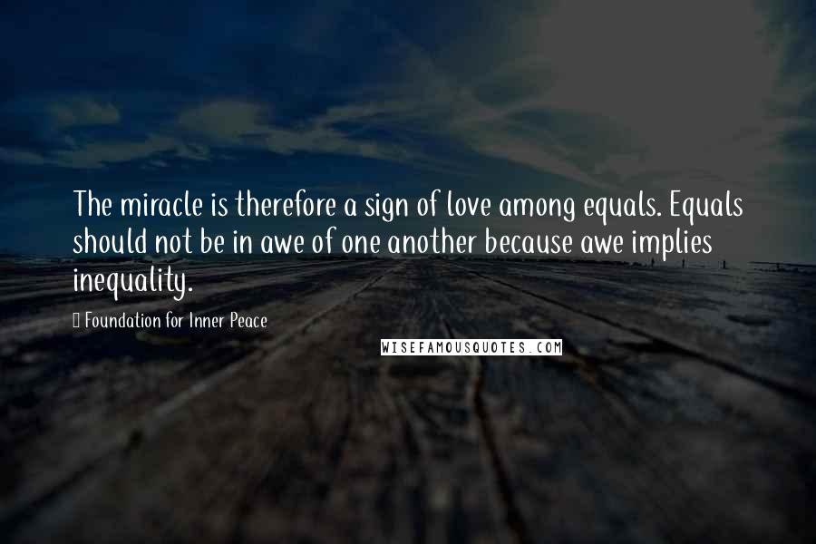 Foundation For Inner Peace Quotes: The miracle is therefore a sign of love among equals. Equals should not be in awe of one another because awe implies inequality.