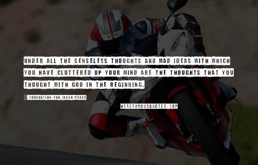 Foundation For Inner Peace Quotes: Under all the senseless thoughts and mad ideas with which you have cluttered up your mind are the thoughts that you thought with God in the beginning.