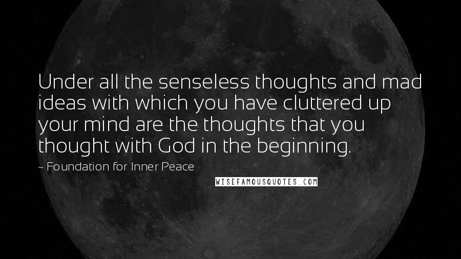 Foundation For Inner Peace Quotes: Under all the senseless thoughts and mad ideas with which you have cluttered up your mind are the thoughts that you thought with God in the beginning.