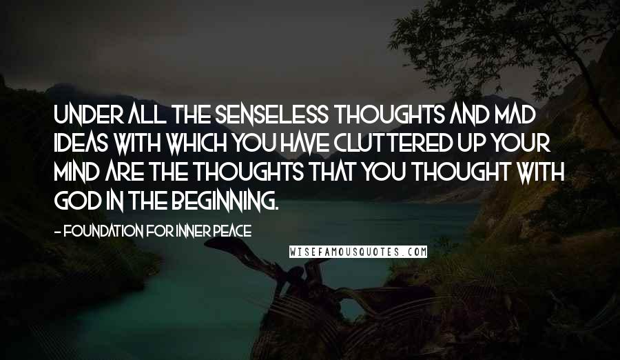 Foundation For Inner Peace Quotes: Under all the senseless thoughts and mad ideas with which you have cluttered up your mind are the thoughts that you thought with God in the beginning.