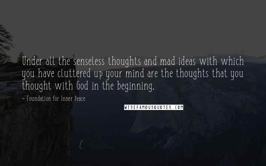 Foundation For Inner Peace Quotes: Under all the senseless thoughts and mad ideas with which you have cluttered up your mind are the thoughts that you thought with God in the beginning.
