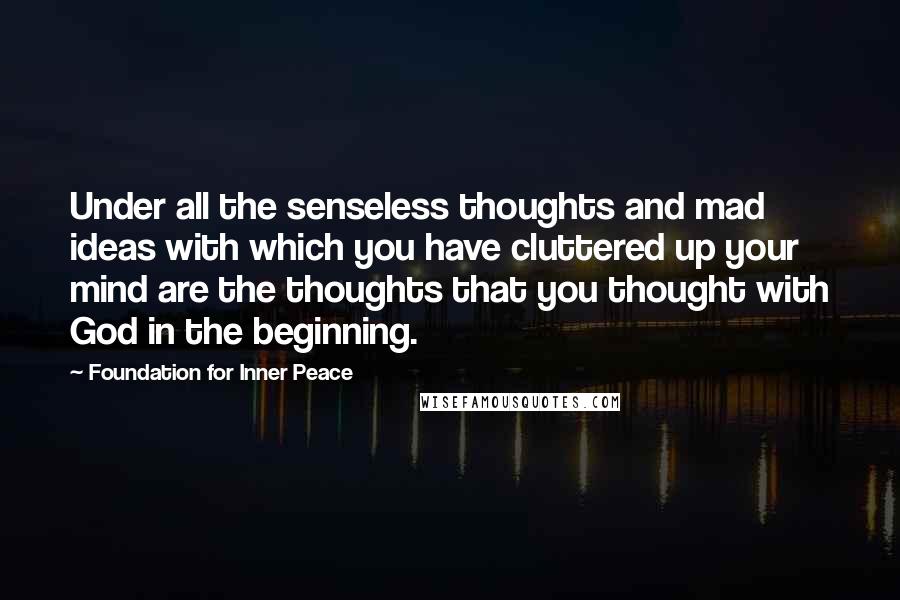 Foundation For Inner Peace Quotes: Under all the senseless thoughts and mad ideas with which you have cluttered up your mind are the thoughts that you thought with God in the beginning.