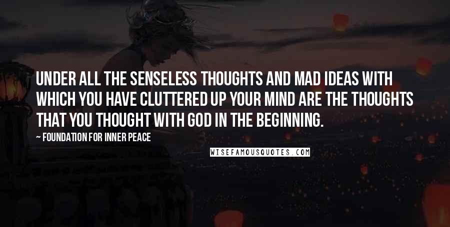 Foundation For Inner Peace Quotes: Under all the senseless thoughts and mad ideas with which you have cluttered up your mind are the thoughts that you thought with God in the beginning.