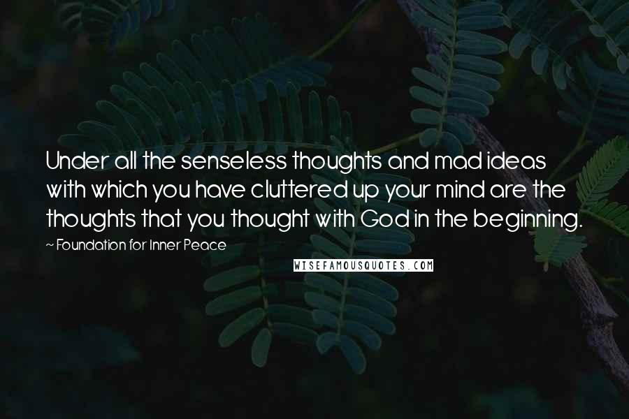 Foundation For Inner Peace Quotes: Under all the senseless thoughts and mad ideas with which you have cluttered up your mind are the thoughts that you thought with God in the beginning.