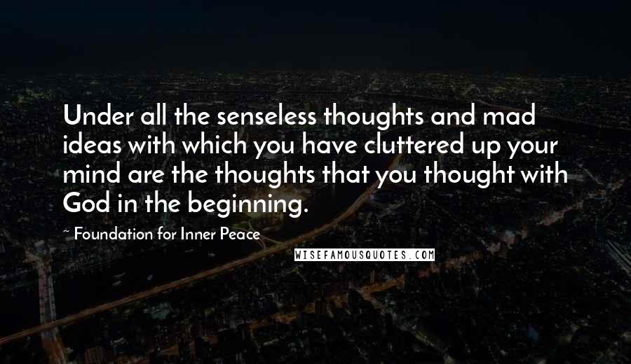 Foundation For Inner Peace Quotes: Under all the senseless thoughts and mad ideas with which you have cluttered up your mind are the thoughts that you thought with God in the beginning.