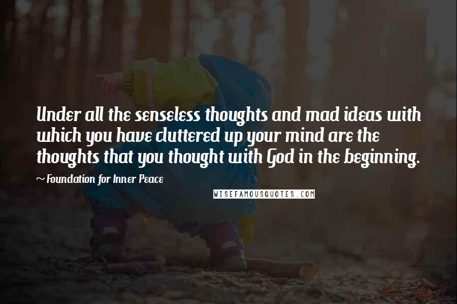 Foundation For Inner Peace Quotes: Under all the senseless thoughts and mad ideas with which you have cluttered up your mind are the thoughts that you thought with God in the beginning.