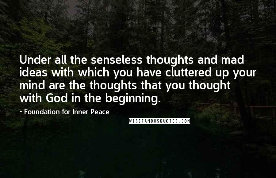 Foundation For Inner Peace Quotes: Under all the senseless thoughts and mad ideas with which you have cluttered up your mind are the thoughts that you thought with God in the beginning.