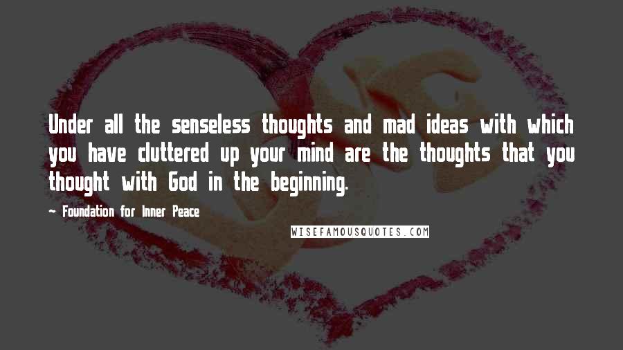 Foundation For Inner Peace Quotes: Under all the senseless thoughts and mad ideas with which you have cluttered up your mind are the thoughts that you thought with God in the beginning.