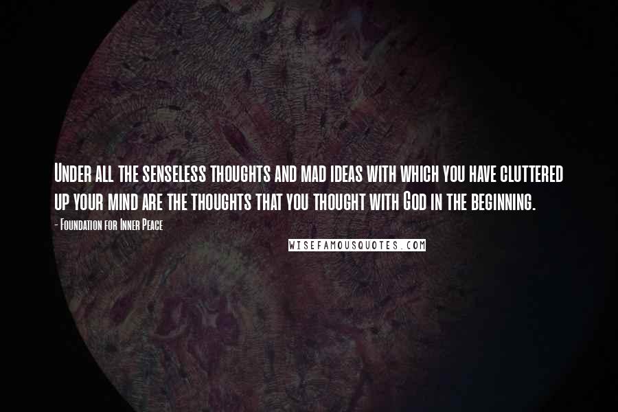 Foundation For Inner Peace Quotes: Under all the senseless thoughts and mad ideas with which you have cluttered up your mind are the thoughts that you thought with God in the beginning.