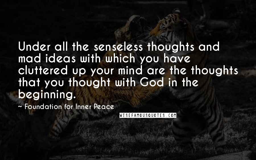 Foundation For Inner Peace Quotes: Under all the senseless thoughts and mad ideas with which you have cluttered up your mind are the thoughts that you thought with God in the beginning.