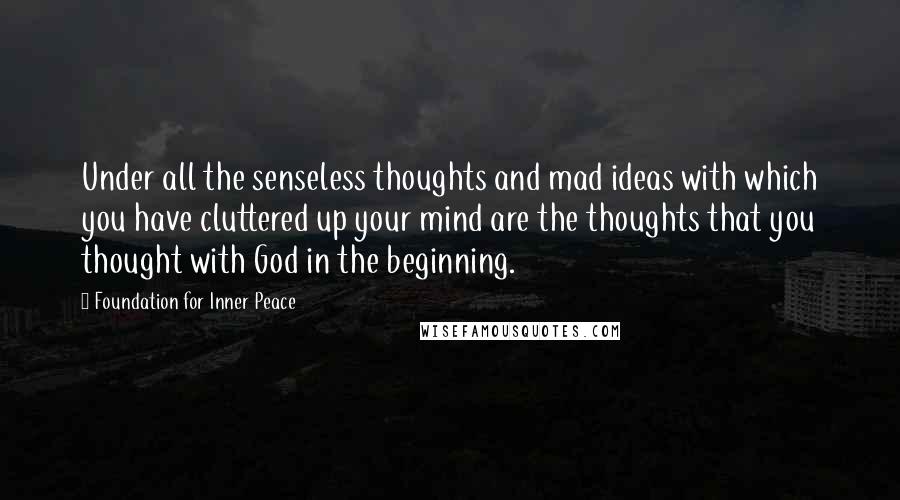 Foundation For Inner Peace Quotes: Under all the senseless thoughts and mad ideas with which you have cluttered up your mind are the thoughts that you thought with God in the beginning.