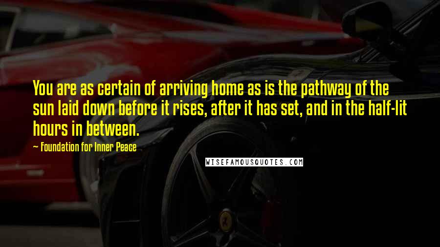 Foundation For Inner Peace Quotes: You are as certain of arriving home as is the pathway of the sun laid down before it rises, after it has set, and in the half-lit hours in between.