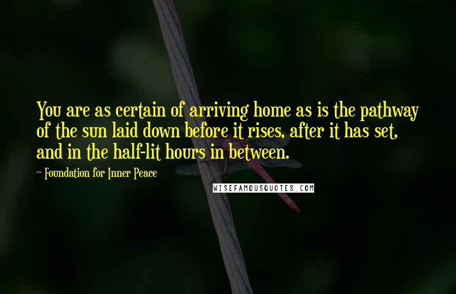 Foundation For Inner Peace Quotes: You are as certain of arriving home as is the pathway of the sun laid down before it rises, after it has set, and in the half-lit hours in between.