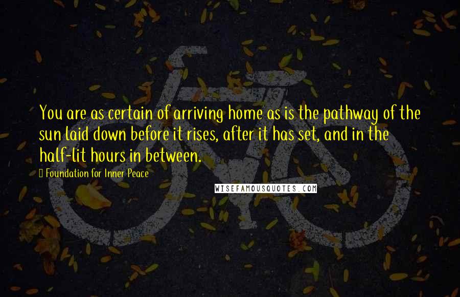 Foundation For Inner Peace Quotes: You are as certain of arriving home as is the pathway of the sun laid down before it rises, after it has set, and in the half-lit hours in between.