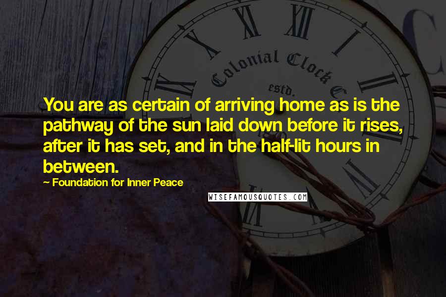 Foundation For Inner Peace Quotes: You are as certain of arriving home as is the pathway of the sun laid down before it rises, after it has set, and in the half-lit hours in between.