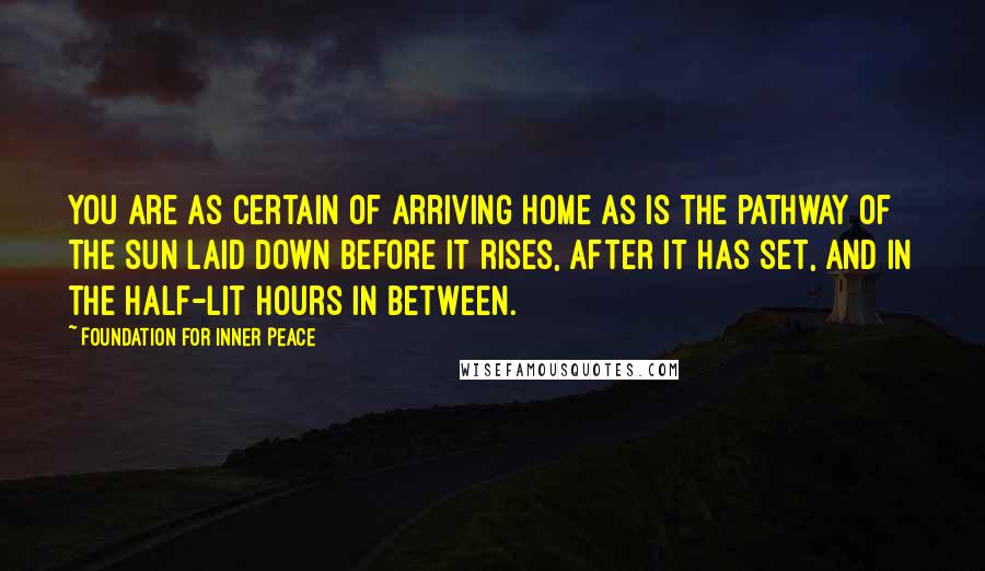 Foundation For Inner Peace Quotes: You are as certain of arriving home as is the pathway of the sun laid down before it rises, after it has set, and in the half-lit hours in between.
