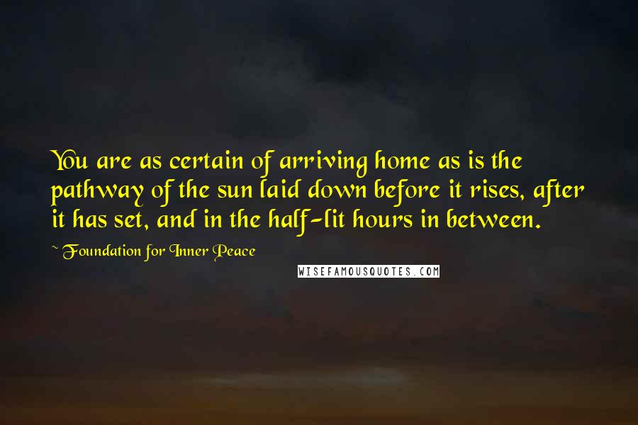 Foundation For Inner Peace Quotes: You are as certain of arriving home as is the pathway of the sun laid down before it rises, after it has set, and in the half-lit hours in between.