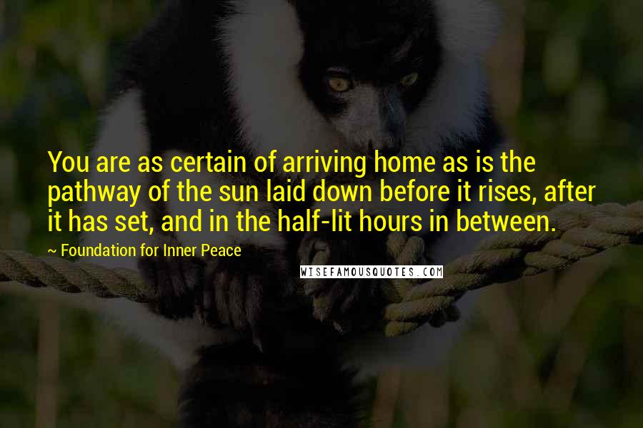 Foundation For Inner Peace Quotes: You are as certain of arriving home as is the pathway of the sun laid down before it rises, after it has set, and in the half-lit hours in between.