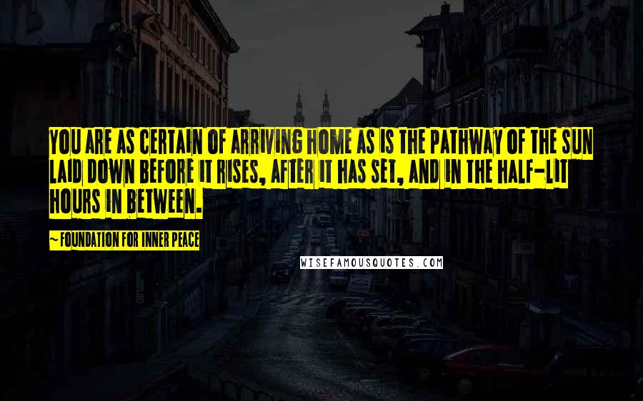 Foundation For Inner Peace Quotes: You are as certain of arriving home as is the pathway of the sun laid down before it rises, after it has set, and in the half-lit hours in between.