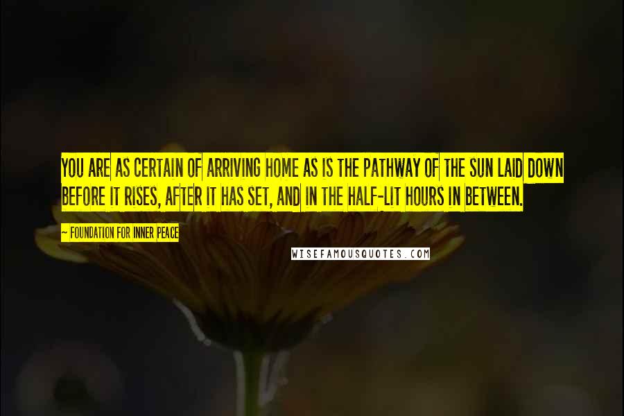 Foundation For Inner Peace Quotes: You are as certain of arriving home as is the pathway of the sun laid down before it rises, after it has set, and in the half-lit hours in between.