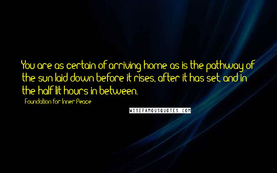 Foundation For Inner Peace Quotes: You are as certain of arriving home as is the pathway of the sun laid down before it rises, after it has set, and in the half-lit hours in between.