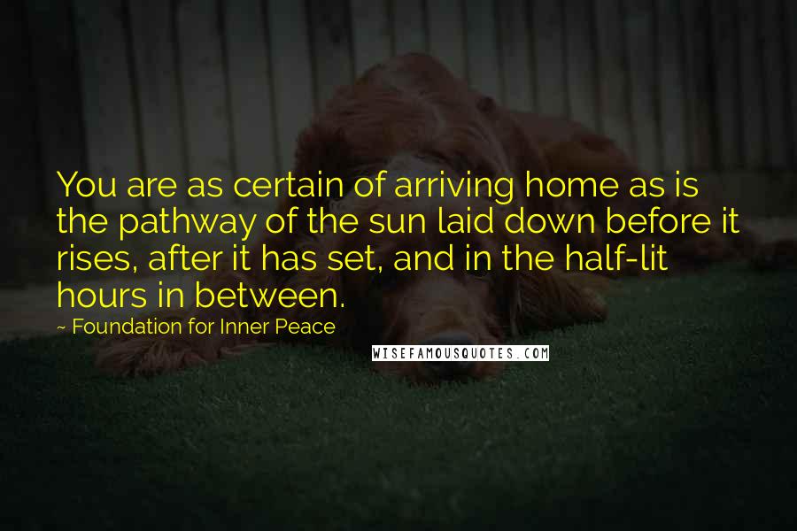 Foundation For Inner Peace Quotes: You are as certain of arriving home as is the pathway of the sun laid down before it rises, after it has set, and in the half-lit hours in between.